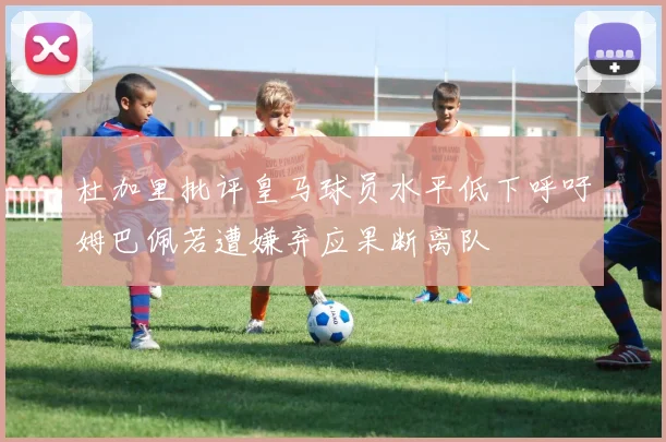 杜加里批评皇马球员水平低下呼吁姆巴佩若遭嫌弃应果断离队