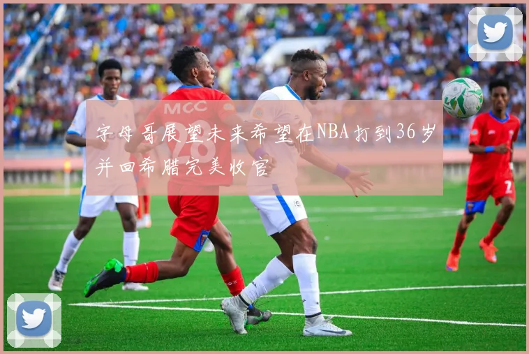 字母哥展望未来希望在NBA打到36岁并回希腊完美收官