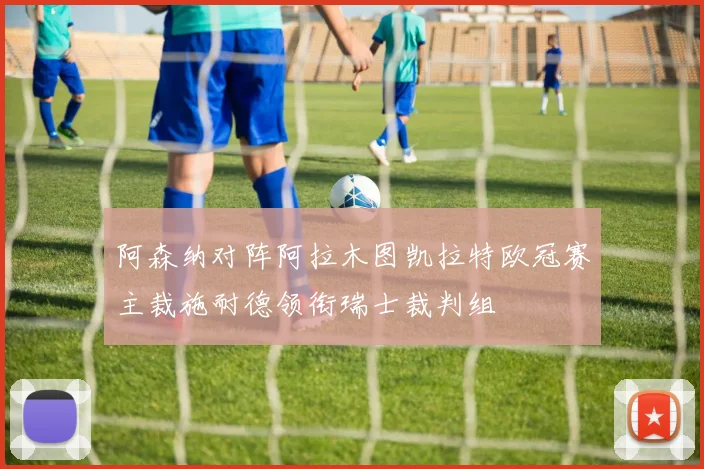 阿森纳对阵阿拉木图凯拉特欧冠赛主裁施耐德领衔瑞士裁判组
