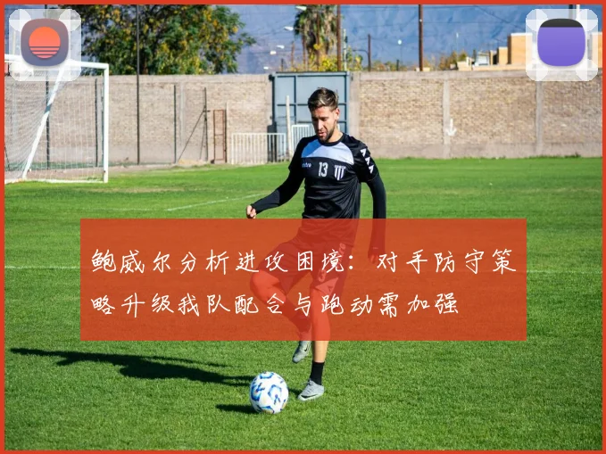 鲍威尔分析进攻困境：对手防守策略升级我队配合与跑动需加强