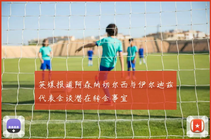 英媒报道阿森纳切尔西与伊尔迪兹代表会谈潜在转会事宜