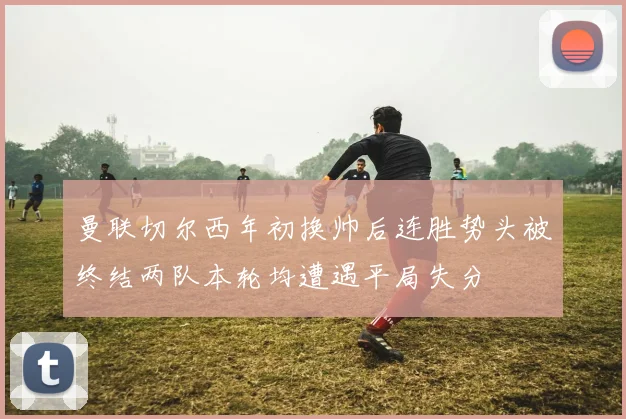 曼联切尔西年初换帅后连胜势头被终结两队本轮均遭遇平局失分
