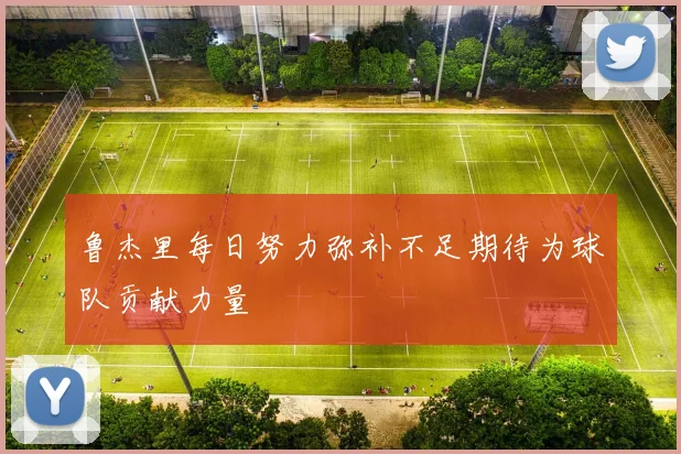 鲁杰里每日努力弥补不足期待为球队贡献力量