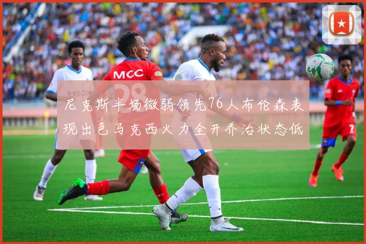 尼克斯半场微弱领先76人布伦森表现出色马克西火力全开乔治状态低迷