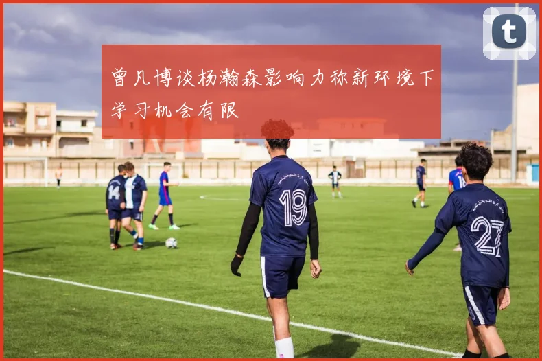 曾凡博谈杨瀚森影响力称新环境下学习机会有限