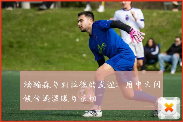 杨瀚森与利拉德的友谊：用中文问候传递温暖与亲切