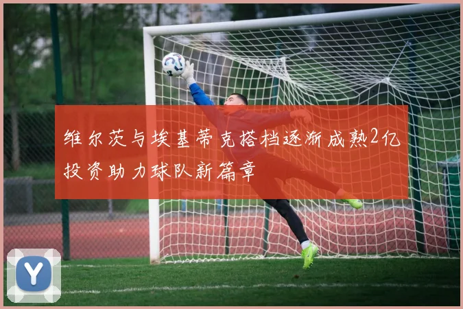 维尔茨与埃基蒂克搭档逐渐成熟2亿投资助力球队新篇章