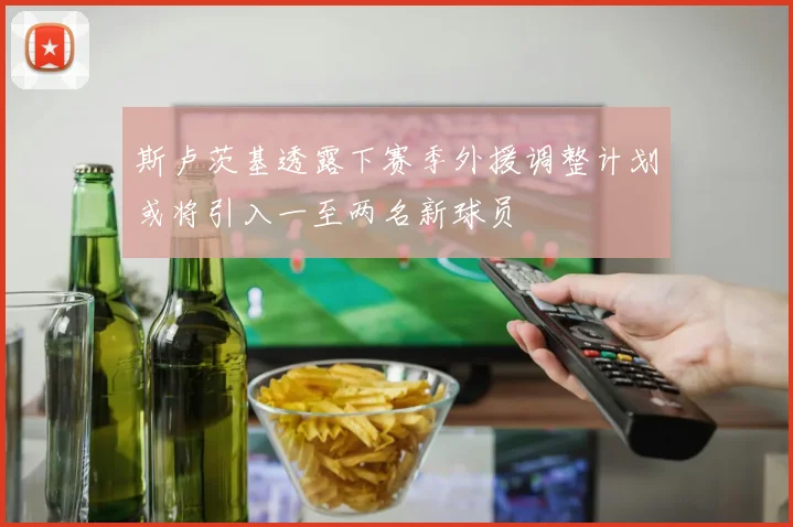 斯卢茨基透露下赛季外援调整计划或将引入一至两名新球员