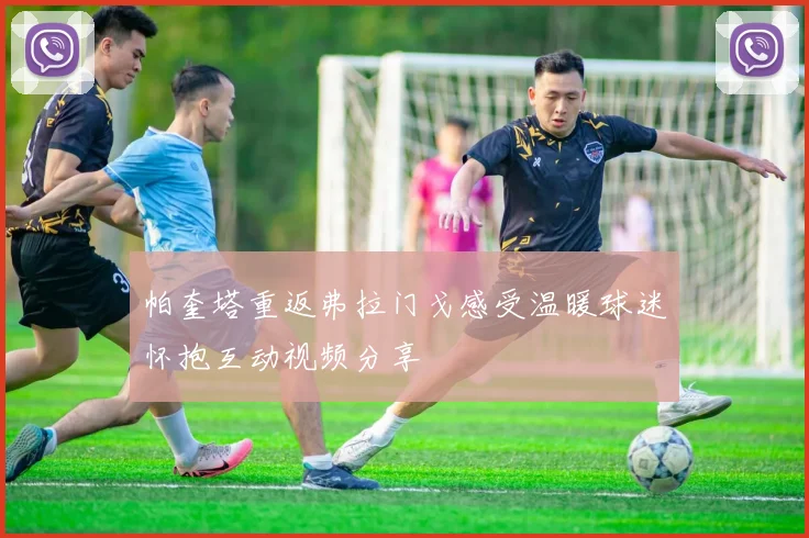 帕奎塔重返弗拉门戈感受温暖球迷怀抱互动视频分享