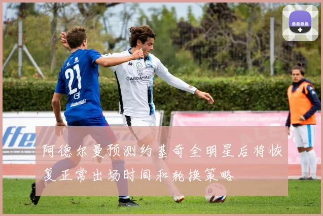阿德尔曼预测约基奇全明星后将恢复正常出场时间和轮换策略