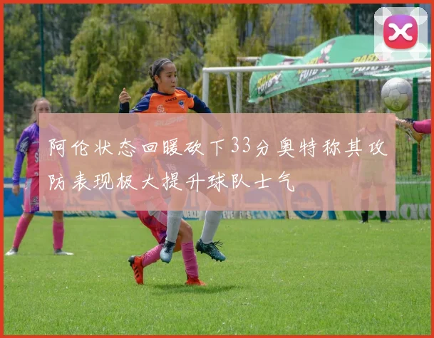 阿伦状态回暖砍下33分奥特称其攻防表现极大提升球队士气