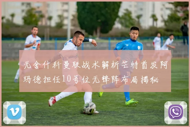 无舍什科曼联战术解析芒特首发阿玛德担任10号位无锋阵布局揭秘