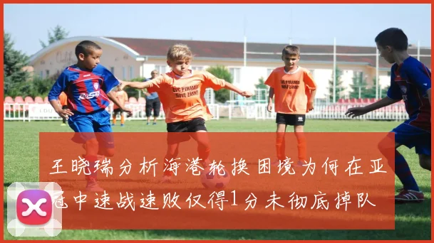 王晓瑞分析海港轮换困境为何在亚冠中速战速败仅得1分未彻底掉队