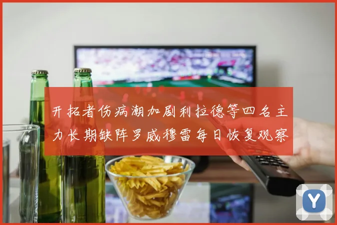 开拓者伤病潮加剧利拉德等四名主力长期缺阵罗威穆雷每日恢复观察