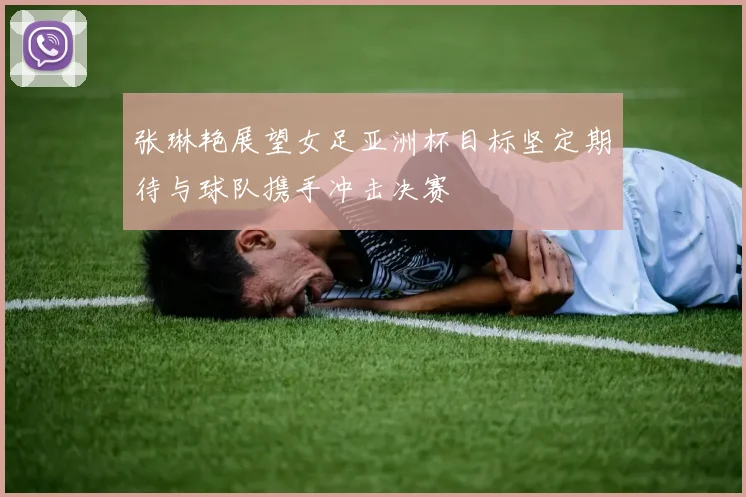 张琳艳展望女足亚洲杯目标坚定期待与球队携手冲击决赛