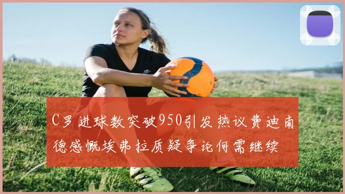 C罗进球数突破950引发热议费迪南德感慨埃弗拉质疑争论何需继续