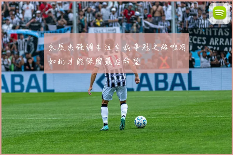 朱辰杰强调专注自我争冠之路唯有如此才能保留最后希望