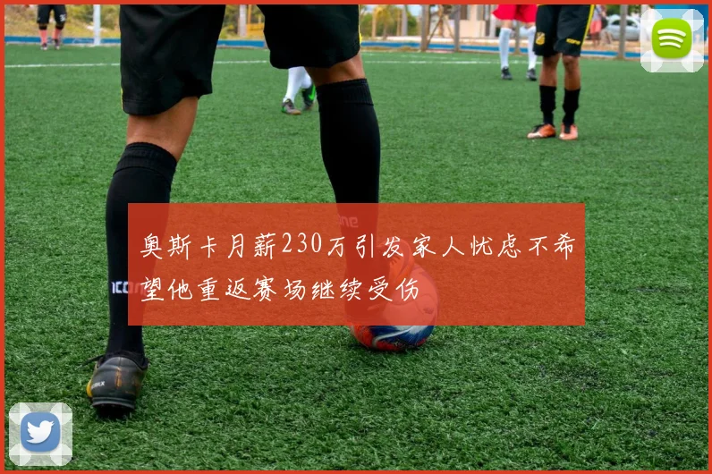 奥斯卡月薪230万引发家人忧虑不希望他重返赛场继续受伤