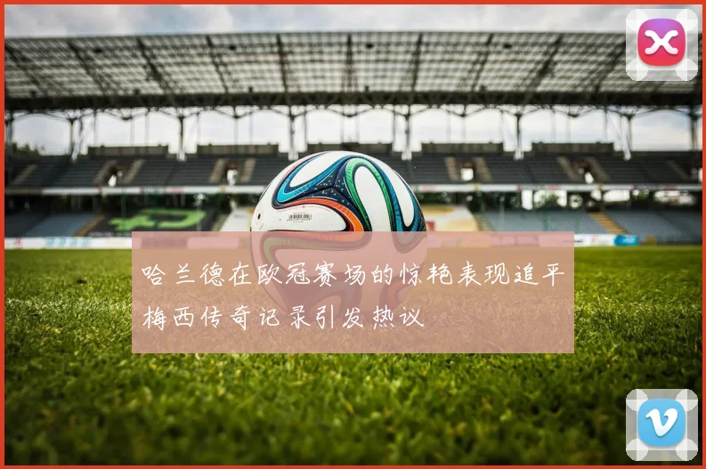 哈兰德在欧冠赛场的惊艳表现追平梅西传奇记录引发热议