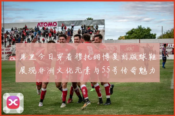 库里今日穿着穆托姆博复刻版球鞋展现非洲文化元素与55号传奇魅力