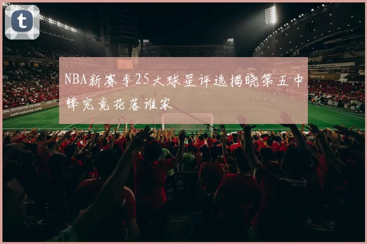NBA新赛季25大球星评选揭晓第五中锋究竟花落谁家