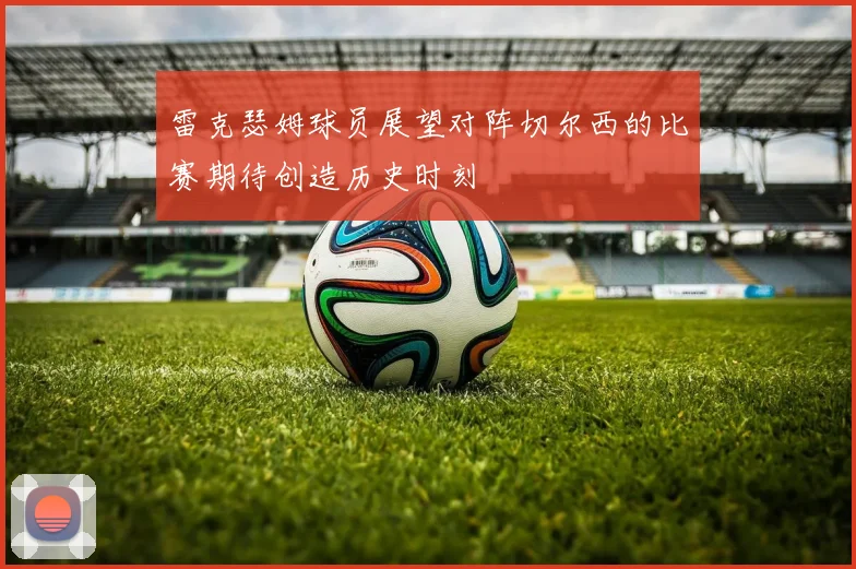 雷克瑟姆球员展望对阵切尔西的比赛期待创造历史时刻