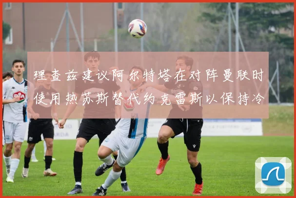 理查兹建议阿尔特塔在对阵曼联时使用热苏斯替代约克雷斯以保持冷静状态