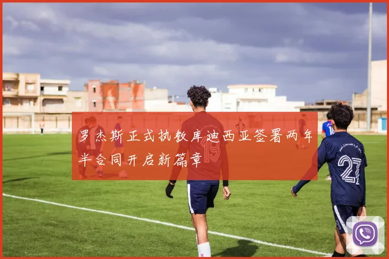 罗杰斯正式执教库迪西亚签署两年半合同开启新篇章