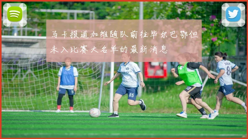 马卡报道加维随队前往毕尔巴鄂但未入比赛大名单的最新消息