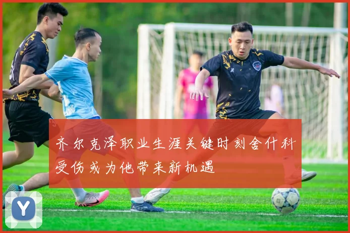 齐尔克泽职业生涯关键时刻舍什科受伤或为他带来新机遇