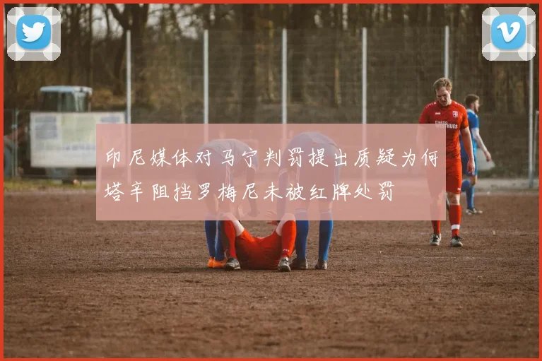 印尼媒体对马宁判罚提出质疑为何塔辛阻挡罗梅尼未被红牌处罚