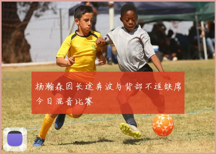 杨瀚森因长途奔波与背部不适缺席今日混音比赛
