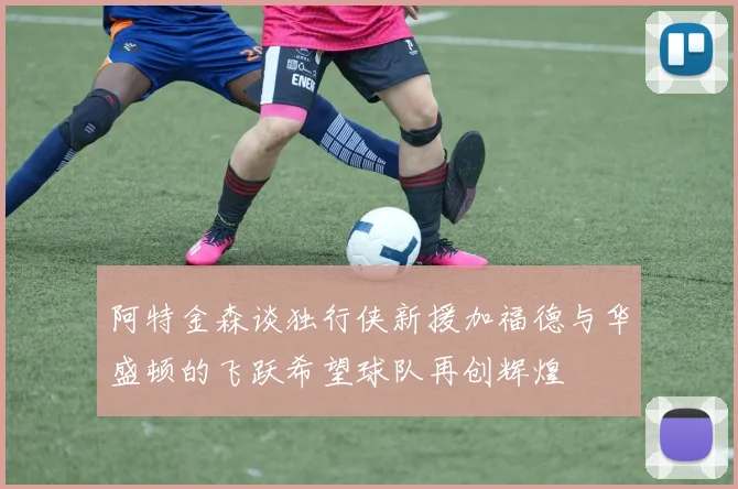 阿特金森谈独行侠新援加福德与华盛顿的飞跃希望球队再创辉煌