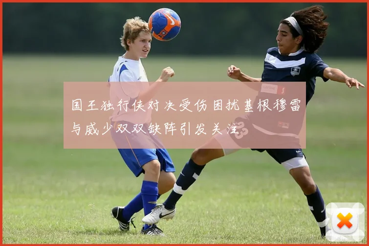 国王独行侠对决受伤困扰基根穆雷与威少双双缺阵引发关注
