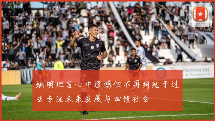 姚明坦言心中遗憾但不再纠结于过去专注未来发展与回馈社会