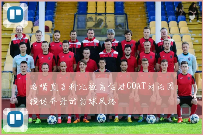 名嘴直言科比被高估进GOAT讨论因模仿乔丹的打球风格