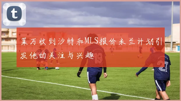 莱万收到沙特和MLS报价米兰计划引发他的关注与兴趣
