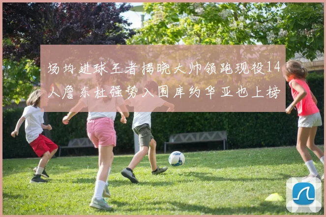 场均进球王者揭晓大帅领跑现役14人詹东杜强势入围库约华亚也上榜
